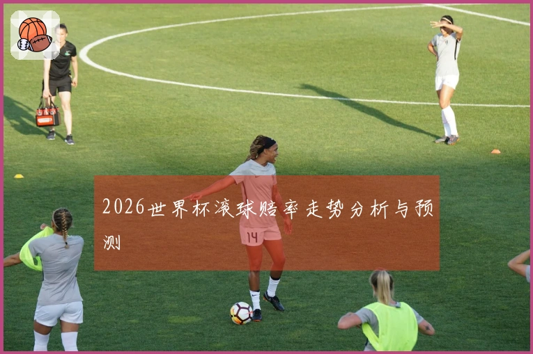 2026世界杯滚球赔率走势分析与预测